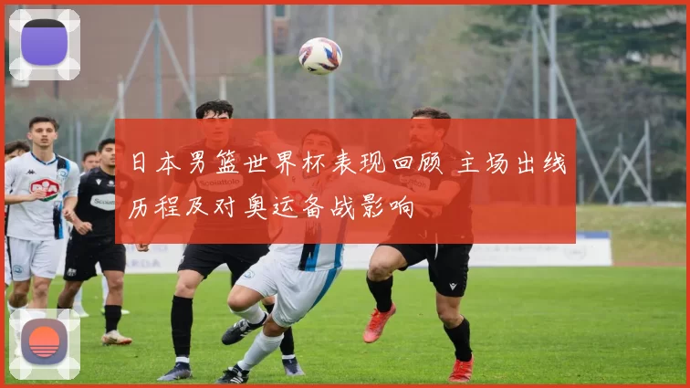 日本男篮世界杯表现回顾 主场出线历程及对奥运备战影响