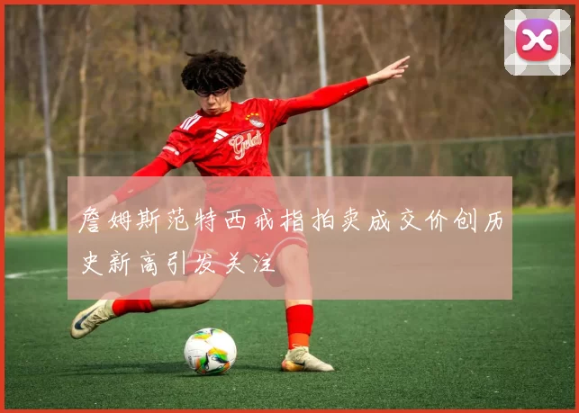 詹姆斯范特西戒指拍卖成交价创历史新高引发关注