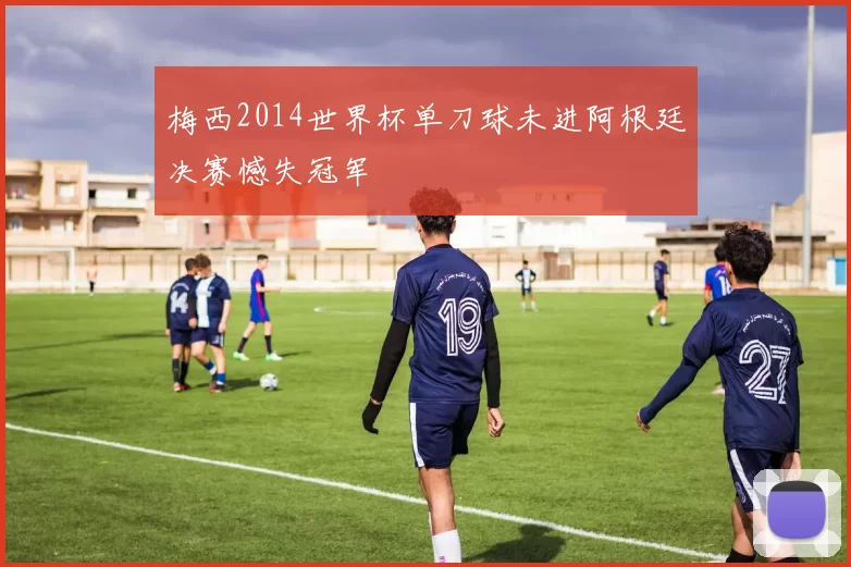 梅西2014世界杯单刀球未进阿根廷决赛憾失冠军