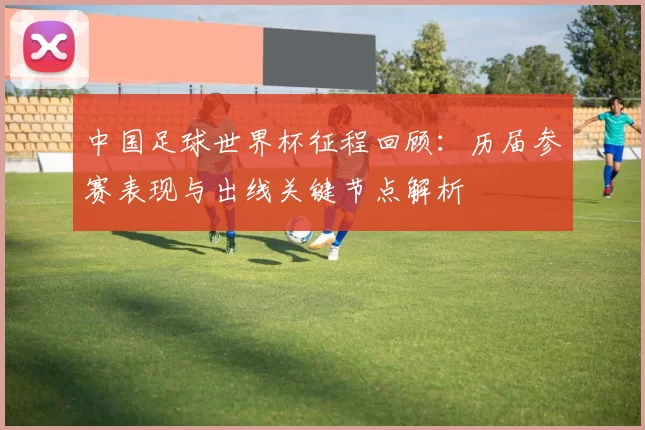 中国足球世界杯征程回顾：历届参赛表现与出线关键节点解析