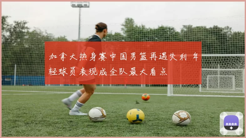 加拿大热身赛中国男篮再遇失利 年轻球员表现成全队最大看点