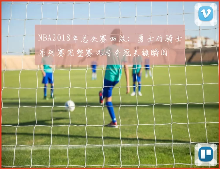 NBA2018年总决赛回放：勇士对骑士系列赛完整赛况与夺冠关键瞬间