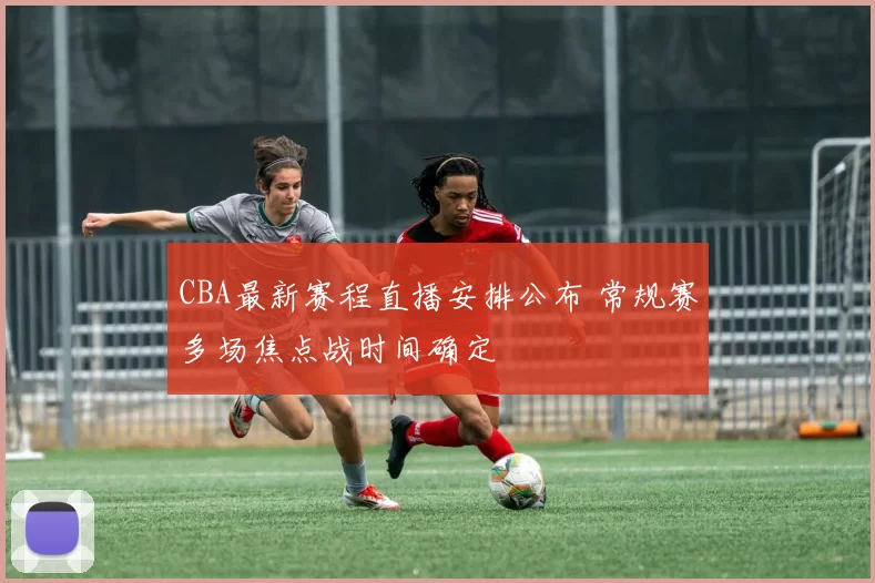 CBA最新赛程直播安排公布 常规赛多场焦点战时间确定