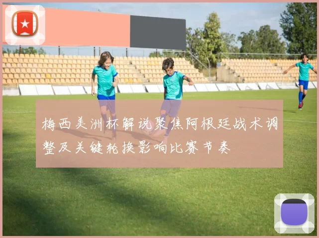 梅西美洲杯解说聚焦阿根廷战术调整及关键轮换影响比赛节奏