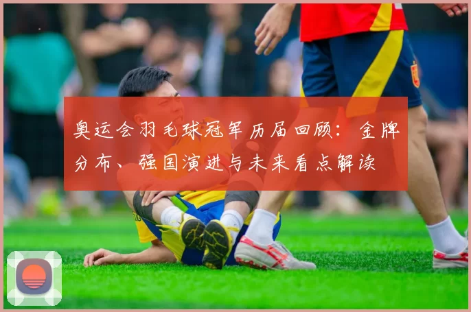 奥运会羽毛球冠军历届回顾：金牌分布、强国演进与未来看点解读