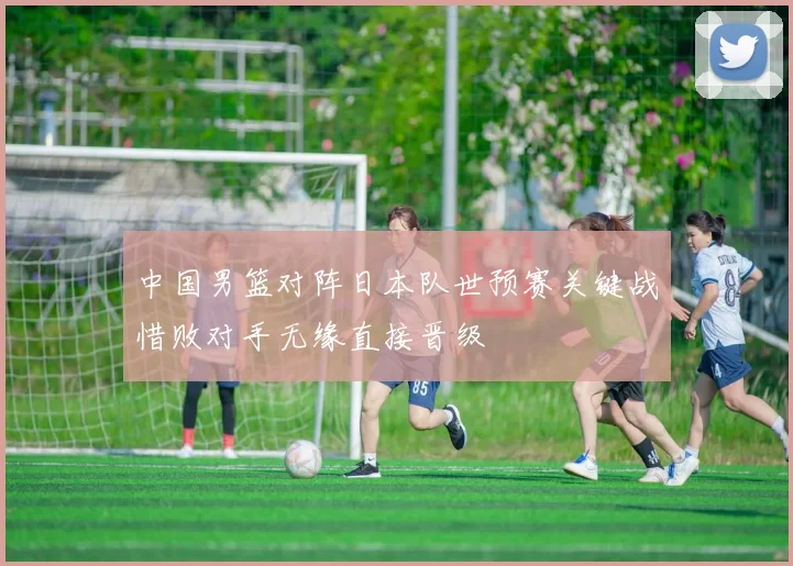 中国男篮对阵日本队世预赛关键战惜败对手无缘直接晋级