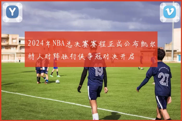 2024年NBA总决赛赛程正式公布凯尔特人对阵独行侠争冠对决开启