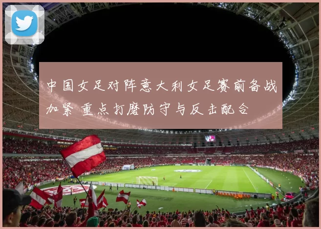 中国女足对阵意大利女足赛前备战加紧 重点打磨防守与反击配合