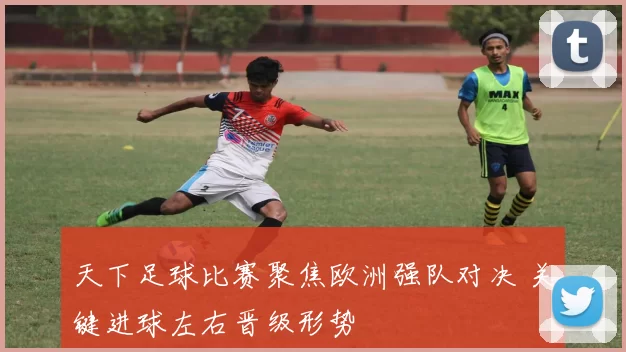 天下足球比赛聚焦欧洲强队对决 关键进球左右晋级形势