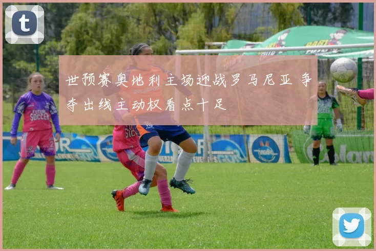 世预赛奥地利主场迎战罗马尼亚 争夺出线主动权看点十足