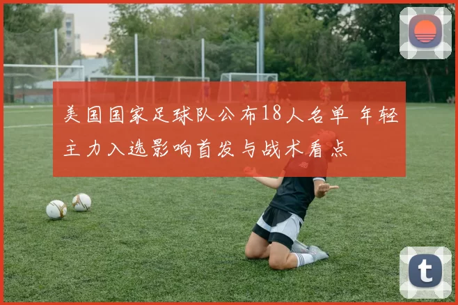 美国国家足球队公布18人名单 年轻主力入选影响首发与战术看点