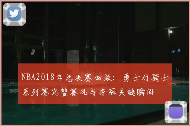 NBA2018年总决赛回放：勇士对骑士系列赛完整赛况与夺冠关键瞬间