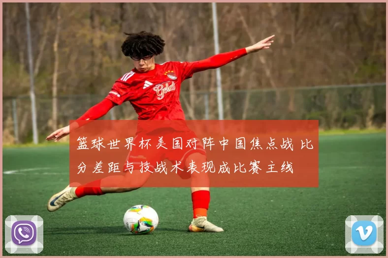 篮球世界杯美国对阵中国焦点战 比分差距与技战术表现成比赛主线
