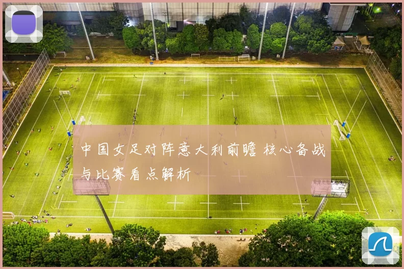 中国女足对阵意大利前瞻 核心备战与比赛看点解析
