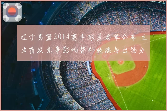 辽宁男篮2014赛季球员名单公布 主力首发竞争影响替补轮换与出场分配