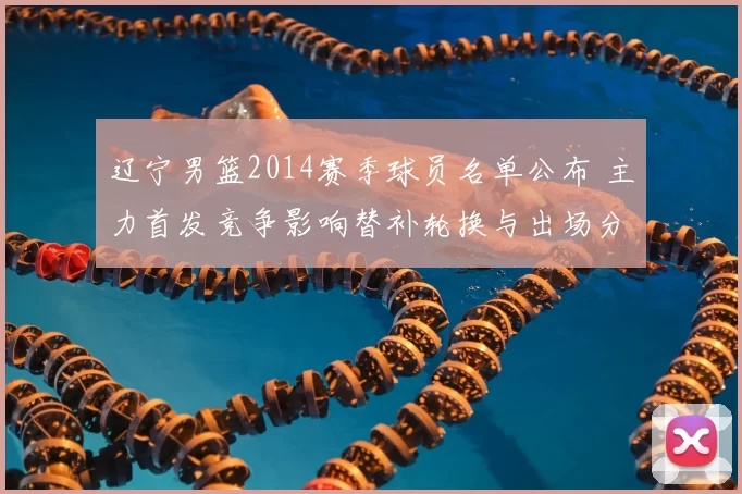 辽宁男篮2014赛季球员名单公布 主力首发竞争影响替补轮换与出场分配