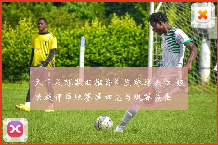 天下足球歌曲推荐引发球迷关注 经典旋律串联赛事回忆与观赛氛围