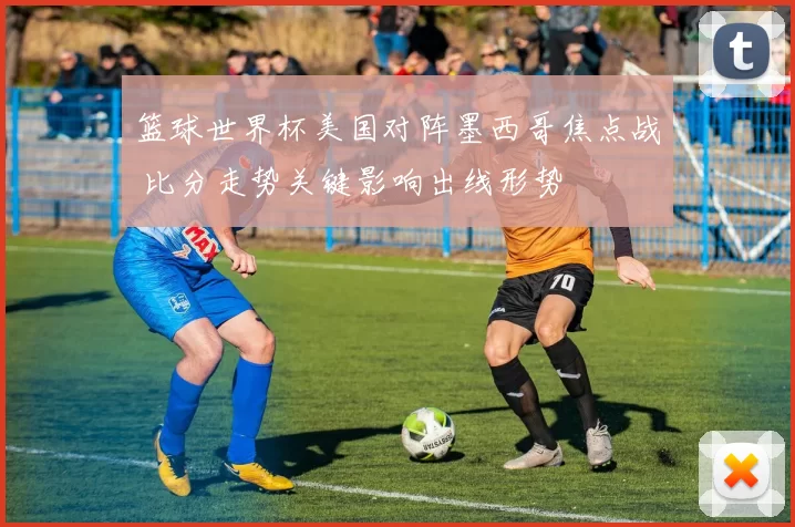 篮球世界杯美国对阵墨西哥焦点战 比分走势关键影响出线形势