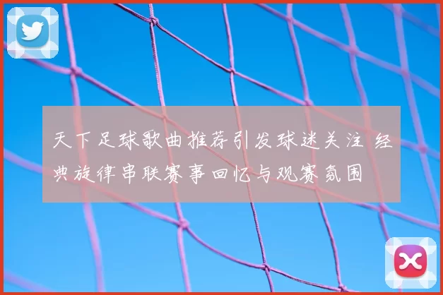 天下足球歌曲推荐引发球迷关注 经典旋律串联赛事回忆与观赛氛围